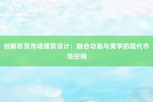 创新农贸市场建筑设计：融合功能与美学的现代市场空间